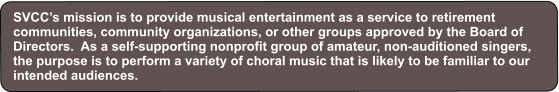 SVCC’s mission is to provide musical entertainment as a service to retirement communities, community organizations, or other groups approved by the Board of Directors.  As a self-supporting nonprofit group of amateur, non-auditioned singers, the purpose is to perform a variety of choral music that is likely to be familiar to our intended audiences.